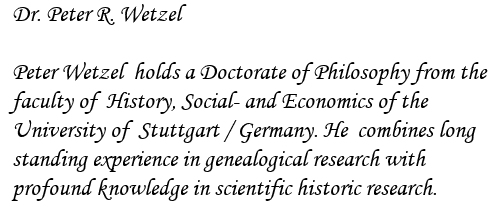 Dr. Peter R. Wetzel

Peter Wetzel  holds a Doctorate of Philosophy from the
faculty of  History, Social- and Economics of the
University of  Stuttgart / Germany. He  combines long
standing experience in genealogical research with
profound knowledge in scientific historic research.