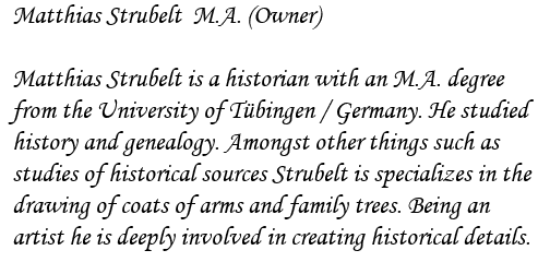 Matthias Strubelt  M.A. (Owner)

Matthias Strubelt is a historian with an M.A. degree
from the University of T�bingen / Germany. He studied
history and genealogy. Amongst other things such as
studies of historical sources Strubelt is specializes in the
drawing of coats of arms and family trees. Being an
artist he is deeply involved in creating historical details.